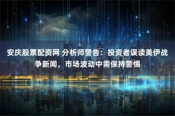 安庆股票配资网 分析师警告：投资者误读美伊战争新闻，市场波动中需保持警惕
