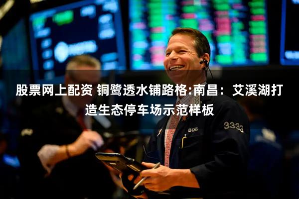 股票网上配资 铜鹭透水铺路格:南昌：艾溪湖打造生态停车场示范样板