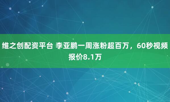维之创配资平台 李亚鹏一周涨粉超百万，60秒视频报价8.1万