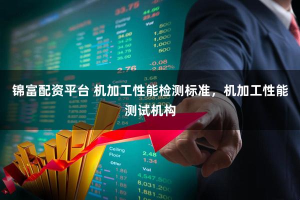 锦富配资平台 机加工性能检测标准，机加工性能测试机构