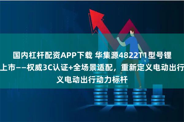 国内杠杆配资APP下载 华集源4822T1型号锂电池即将上市——权威3C认证+全场景适配，重新定义电动出行动力标杆