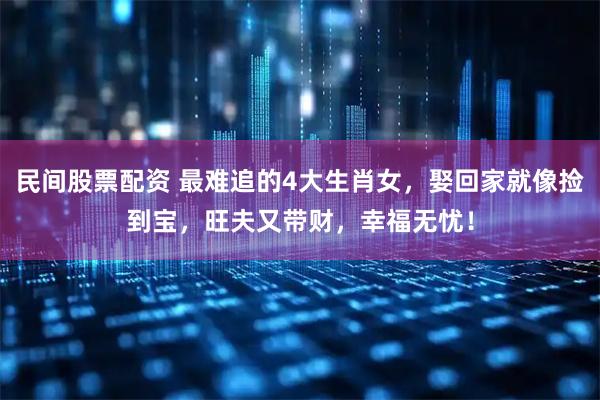 民间股票配资 最难追的4大生肖女，娶回家就像捡到宝，旺夫又带财，幸福无忧！