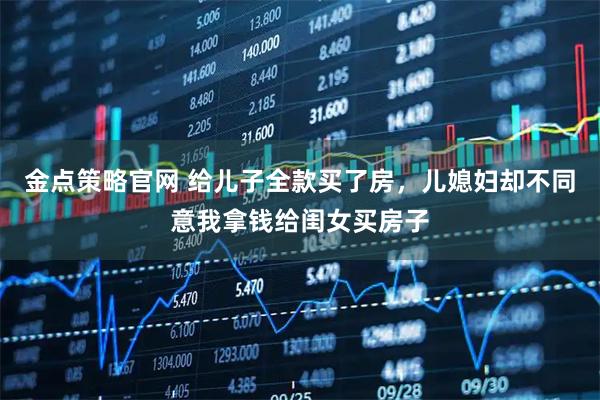 金点策略官网 给儿子全款买了房，儿媳妇却不同意我拿钱给闺女买房子