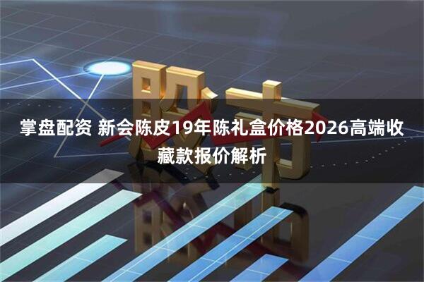 掌盘配资 新会陈皮19年陈礼盒价格2026高端收藏款报价解析