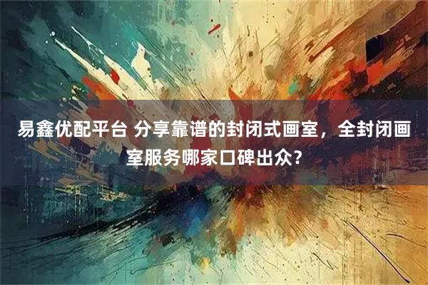 易鑫优配平台 分享靠谱的封闭式画室，全封闭画室服务哪家口碑出众？