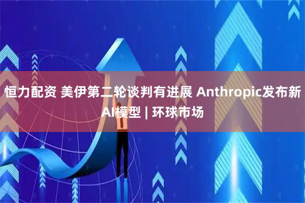 恒力配资 美伊第二轮谈判有进展 Anthropic发布新AI模型 | 环球市场